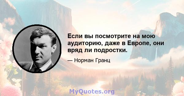 Если вы посмотрите на мою аудиторию, даже в Европе, они вряд ли подростки.