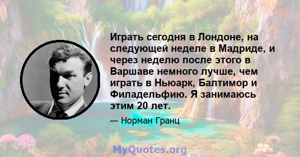 Играть сегодня в Лондоне, на следующей неделе в Мадриде, и через неделю после этого в Варшаве немного лучше, чем играть в Ньюарк, Балтимор и Филадельфию. Я занимаюсь этим 20 лет.