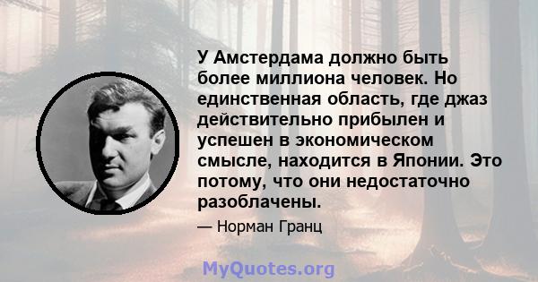 У Амстердама должно быть более миллиона человек. Но единственная область, где джаз действительно прибылен и успешен в экономическом смысле, находится в Японии. Это потому, что они недостаточно разоблачены.