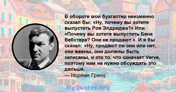 В обороте мой бухгалтер неизменно сказал бы: «Ну, почему вы хотите выпустить Роя Элдриджа?» Или «Почему вы хотите выпустить Бена Вебстера? Они не продают ». И я бы сказал: «Ну, продают ли они или нет, они важны, они