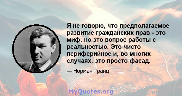 Я не говорю, что предполагаемое развитие гражданских прав - это миф, но это вопрос работы с реальностью. Это чисто периферийное и, во многих случаях, это просто фасад.