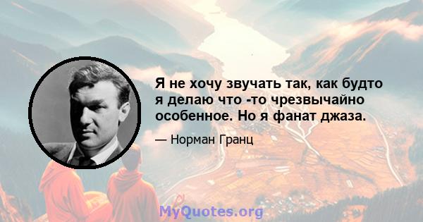 Я не хочу звучать так, как будто я делаю что -то чрезвычайно особенное. Но я фанат джаза.