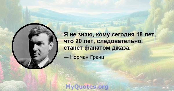 Я не знаю, кому сегодня 18 лет, что 20 лет, следовательно, станет фанатом джаза.