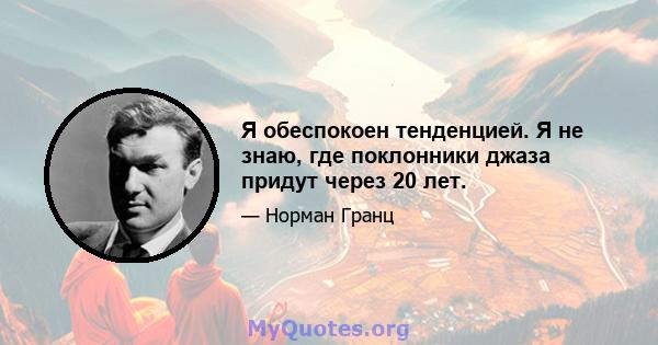 Я обеспокоен тенденцией. Я не знаю, где поклонники джаза придут через 20 лет.