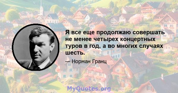 Я все еще продолжаю совершать не менее четырех концертных туров в год, а во многих случаях шесть.