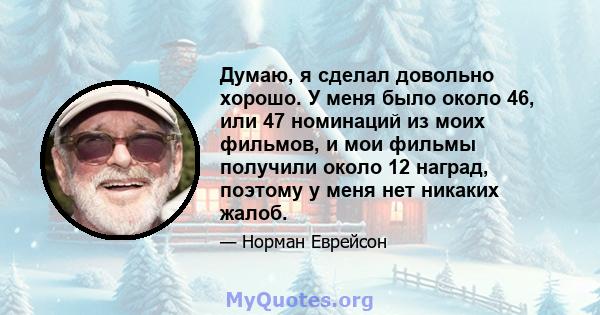 Думаю, я сделал довольно хорошо. У меня было около 46, или 47 номинаций из моих фильмов, и мои фильмы получили около 12 наград, поэтому у меня нет никаких жалоб.