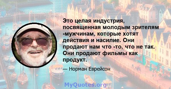 Это целая индустрия, посвященная молодым зрителям -мужчинам, которые хотят действия и насилие. Они продают нам что -то, что не так. Они продают фильмы как продукт.