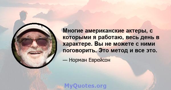 Многие американские актеры, с которыми я работаю, весь день в характере. Вы не можете с ними поговорить. Это метод и все это.