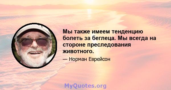 Мы также имеем тенденцию болеть за беглеца. Мы всегда на стороне преследования животного.