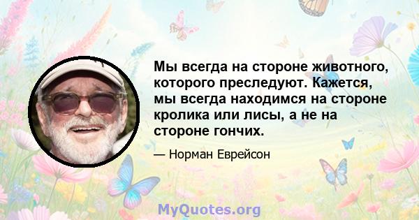 Мы всегда на стороне животного, которого преследуют. Кажется, мы всегда находимся на стороне кролика или лисы, а не на стороне гончих.