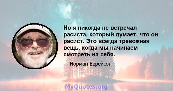 Но я никогда не встречал расиста, который думает, что он расист. Это всегда тревожная вещь, когда мы начинаем смотреть на себя.