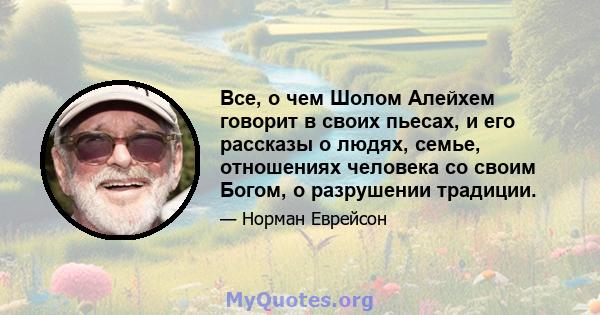 Все, о чем Шолом Алейхем говорит в своих пьесах, и его рассказы о людях, семье, отношениях человека со своим Богом, о разрушении традиции.