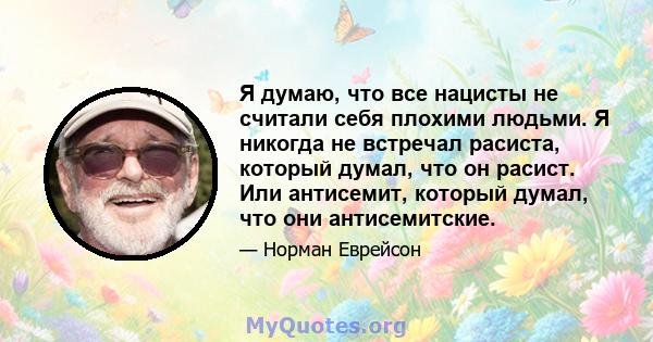 Я думаю, что все нацисты не считали себя плохими людьми. Я никогда не встречал расиста, который думал, что он расист. Или антисемит, который думал, что они антисемитские.