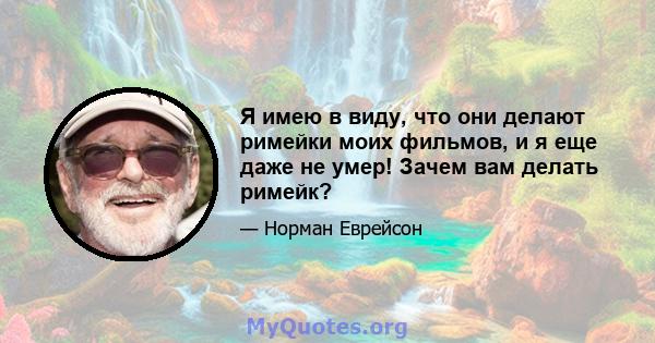 Я имею в виду, что они делают римейки моих фильмов, и я еще даже не умер! Зачем вам делать римейк?