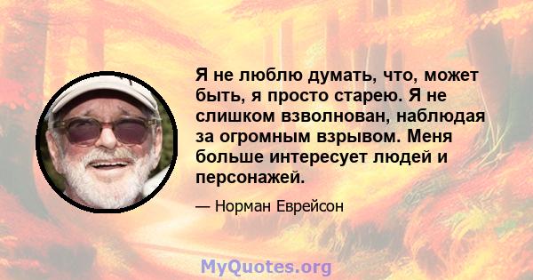 Я не люблю думать, что, может быть, я просто старею. Я не слишком взволнован, наблюдая за огромным взрывом. Меня больше интересует людей и персонажей.