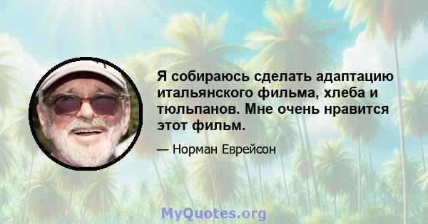 Я собираюсь сделать адаптацию итальянского фильма, хлеба и тюльпанов. Мне очень нравится этот фильм.