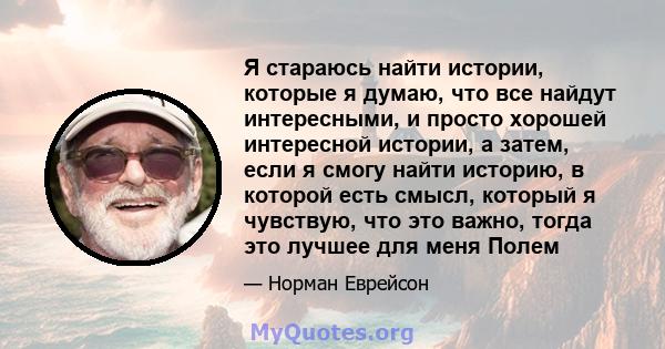 Я стараюсь найти истории, которые я думаю, что все найдут интересными, и просто хорошей интересной истории, а затем, если я смогу найти историю, в которой есть смысл, который я чувствую, что это важно, тогда это лучшее