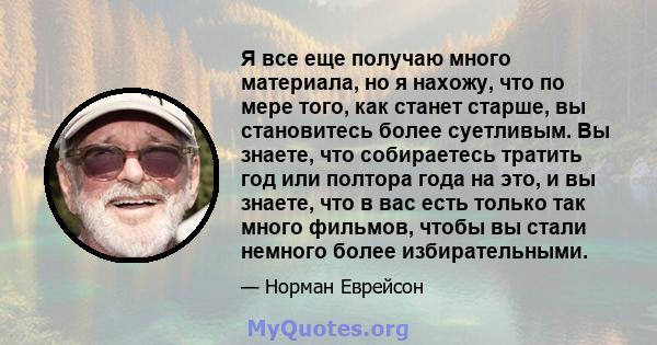 Я все еще получаю много материала, но я нахожу, что по мере того, как станет старше, вы становитесь более суетливым. Вы знаете, что собираетесь тратить год или полтора года на это, и вы знаете, что в вас есть только так 