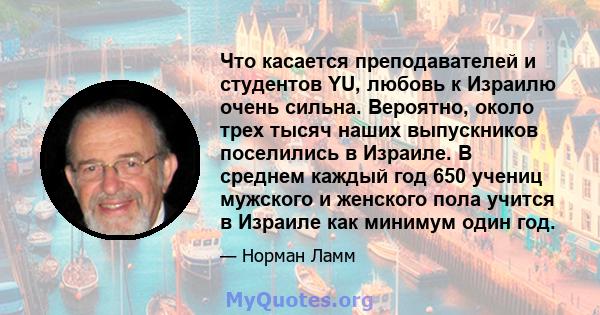 Что касается преподавателей и студентов YU, любовь к Израилю очень сильна. Вероятно, около трех тысяч наших выпускников поселились в Израиле. В среднем каждый год 650 учениц мужского и женского пола учится в Израиле как 