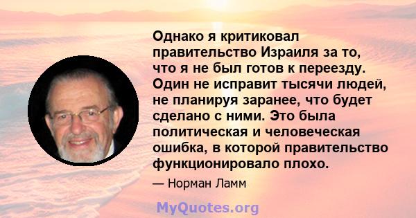 Однако я критиковал правительство Израиля за то, что я не был готов к переезду. Один не исправит тысячи людей, не планируя заранее, что будет сделано с ними. Это была политическая и человеческая ошибка, в которой