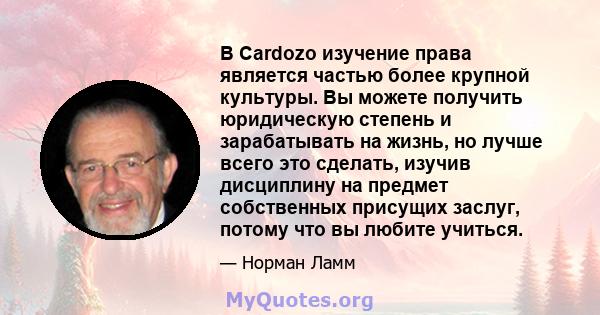 В Cardozo изучение права является частью более крупной культуры. Вы можете получить юридическую степень и зарабатывать на жизнь, но лучше всего это сделать, изучив дисциплину на предмет собственных присущих заслуг,