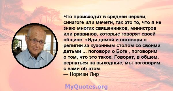 Что происходит в средней церкви, синагоге или мечети, так это то, что я не знаю многих священников, министров или раввинов, которые говорят своей общине: «Иди домой и поговори о религии за кухонным столом со своими