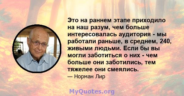 Это на раннем этапе приходило на наш разум, чем больше интересовалась аудитория - мы работали раньше, в среднем, 240, живыми людьми. Если бы вы могли заботиться о них - чем больше они заботились, тем тяжелее они