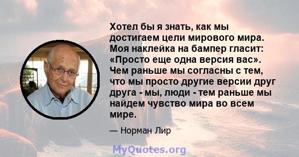 Хотел бы я знать, как мы достигаем цели мирового мира. Моя наклейка на бампер гласит: «Просто еще одна версия вас». Чем раньше мы согласны с тем, что мы просто другие версии друг друга - мы, люди - тем раньше мы найдем