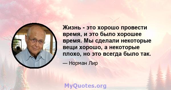 Жизнь - это хорошо провести время, и это было хорошее время. Мы сделали некоторые вещи хорошо, а некоторые плохо, но это всегда было так.