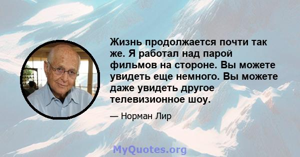 Жизнь продолжается почти так же. Я работал над парой фильмов на стороне. Вы можете увидеть еще немного. Вы можете даже увидеть другое телевизионное шоу.