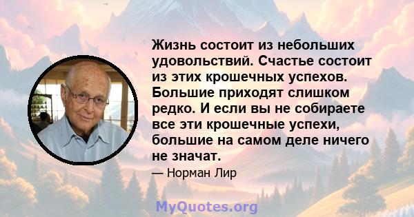 Жизнь состоит из небольших удовольствий. Счастье состоит из этих крошечных успехов. Большие приходят слишком редко. И если вы не собираете все эти крошечные успехи, большие на самом деле ничего не значат.