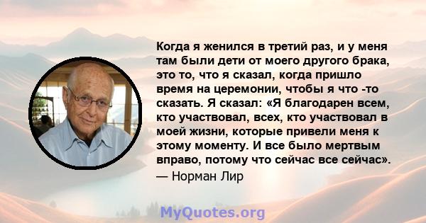 Когда я женился в третий раз, и у меня там были дети от моего другого брака, это то, что я сказал, когда пришло время на церемонии, чтобы я что -то сказать. Я сказал: «Я благодарен всем, кто участвовал, всех, кто