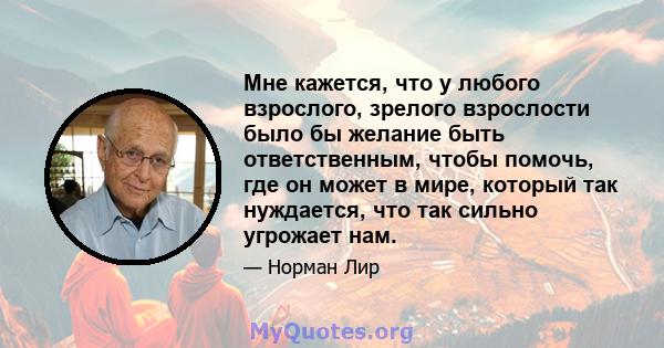 Мне кажется, что у любого взрослого, зрелого взрослости было бы желание быть ответственным, чтобы помочь, где он может в мире, который так нуждается, что так сильно угрожает нам.