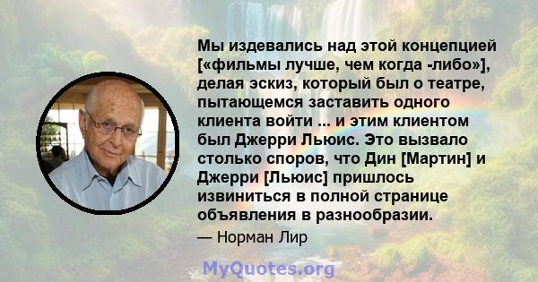 Мы издевались над этой концепцией [«фильмы лучше, чем когда -либо»], делая эскиз, который был о театре, пытающемся заставить одного клиента войти ... и этим клиентом был Джерри Льюис. Это вызвало столько споров, что Дин 