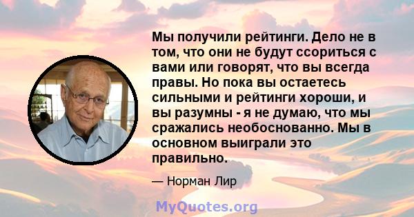 Мы получили рейтинги. Дело не в том, что они не будут ссориться с вами или говорят, что вы всегда правы. Но пока вы остаетесь сильными и рейтинги хороши, и вы разумны - я не думаю, что мы сражались необоснованно. Мы в