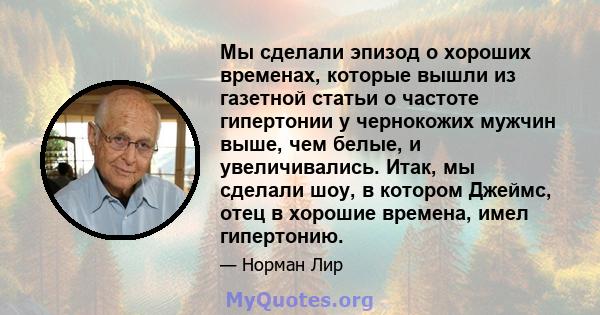 Мы сделали эпизод о хороших временах, которые вышли из газетной статьи о частоте гипертонии у чернокожих мужчин выше, чем белые, и увеличивались. Итак, мы сделали шоу, в котором Джеймс, отец в хорошие времена, имел