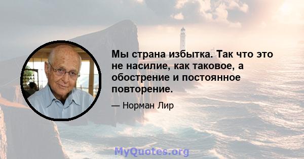 Мы страна избытка. Так что это не насилие, как таковое, а обострение и постоянное повторение.