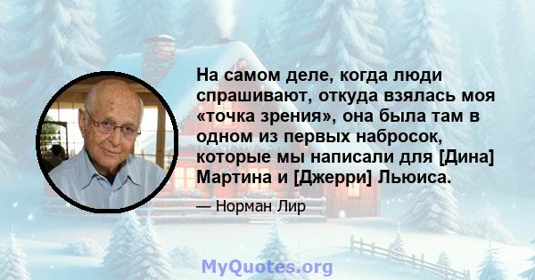 На самом деле, когда люди спрашивают, откуда взялась моя «точка зрения», она была там в одном из первых набросок, которые мы написали для [Дина] Мартина и [Джерри] Льюиса.