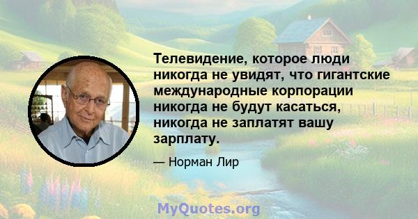 Телевидение, которое люди никогда не увидят, что гигантские международные корпорации никогда не будут касаться, никогда не заплатят вашу зарплату.