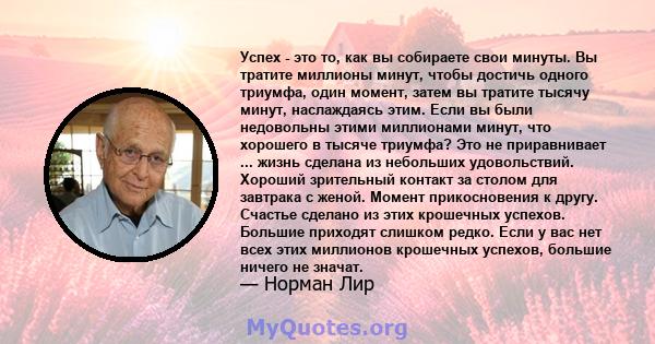 Успех - это то, как вы собираете свои минуты. Вы тратите миллионы минут, чтобы достичь одного триумфа, один момент, затем вы тратите тысячу минут, наслаждаясь этим. Если вы были недовольны этими миллионами минут, что