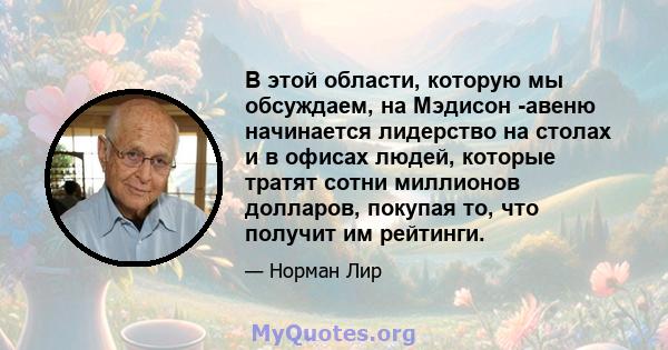 В этой области, которую мы обсуждаем, на Мэдисон -авеню начинается лидерство на столах и в офисах людей, которые тратят сотни миллионов долларов, покупая то, что получит им рейтинги.