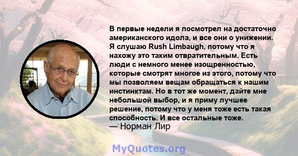 В первые недели я посмотрел на достаточно американского идола, и все они о унижении. Я слушаю Rush Limbaugh, потому что я нахожу это таким отвратительным. Есть люди с немного менее изощренностью, которые смотрят многое