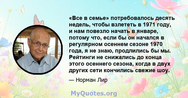 «Все в семье» потребовалось десять недель, чтобы взлететь в 1971 году, и нам повезло начать в январе, потому что, если бы он начался в регулярном осеннем сезоне 1970 года, я не знаю, продлились бы мы. Рейтинги не