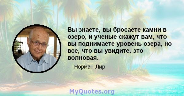 Вы знаете, вы бросаете камни в озеро, и ученые скажут вам, что вы поднимаете уровень озера, но все, что вы увидите, это волновая.