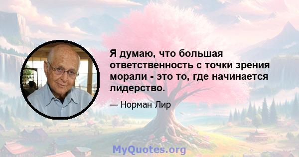 Я думаю, что большая ответственность с точки зрения морали - это то, где начинается лидерство.