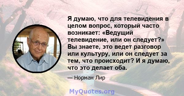 Я думаю, что для телевидения в целом вопрос, который часто возникает: «Ведущий телевидение, или он следует?» Вы знаете, это ведет разговор или культуру, или он следует за тем, что происходит? И я думаю, что это делает