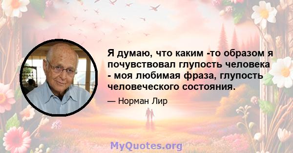 Я думаю, что каким -то образом я почувствовал глупость человека - моя любимая фраза, глупость человеческого состояния.