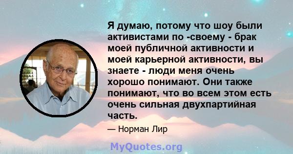 Я думаю, потому что шоу были активистами по -своему - брак моей публичной активности и моей карьерной активности, вы знаете - люди меня очень хорошо понимают. Они также понимают, что во всем этом есть очень сильная