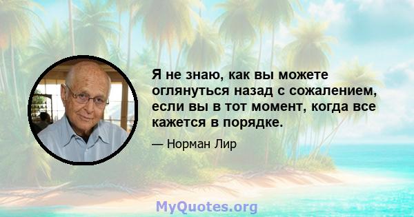 Я не знаю, как вы можете оглянуться назад с сожалением, если вы в тот момент, когда все кажется в порядке.