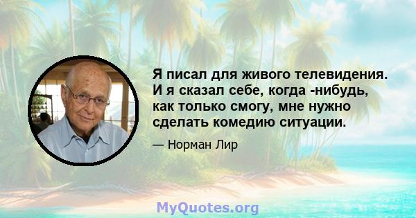 Я писал для живого телевидения. И я сказал себе, когда -нибудь, как только смогу, мне нужно сделать комедию ситуации.